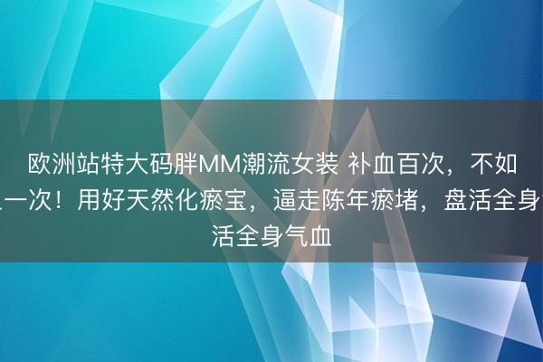 欧洲站特大码胖MM潮流女装 补血百次，不如活血一次！用好天然化瘀宝，逼走陈年瘀堵，盘活全身气血