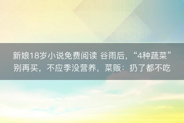 新娘18岁小说免费阅读 谷雨后，“4种蔬菜”别再买，不应季没营养，菜贩：扔了都不吃