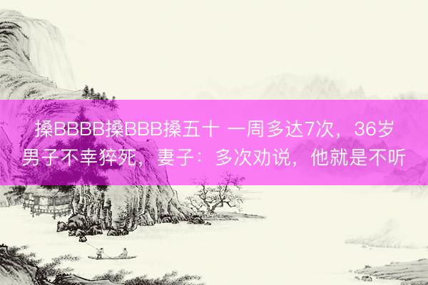 搡BBBB搡BBB搡五十 一周多达7次，36岁男子不幸猝死，妻子：多次劝说，他就是不听