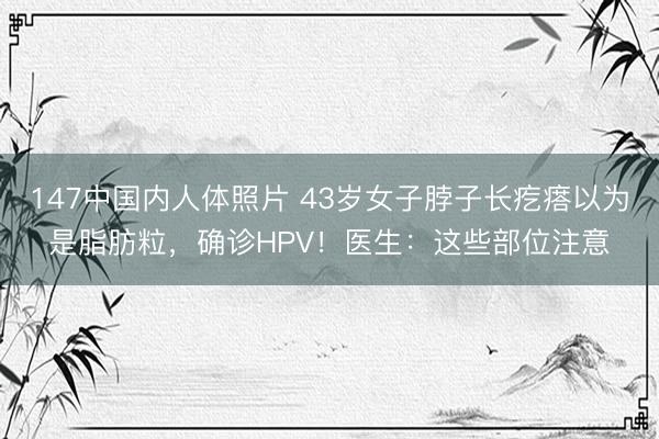 147中国内人体照片 43岁女子脖子长疙瘩以为是脂肪粒，确诊HPV！医生：这些部位注意