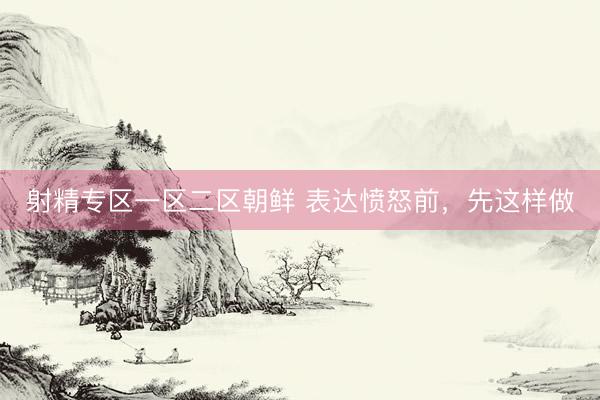 射精专区一区二区朝鲜 表达愤怒前，先这样做