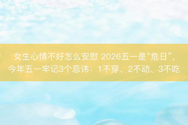 女生心情不好怎么安慰 2026五一是“危日”，今年五一牢记3个忌讳：1不穿、2不动、3不吃