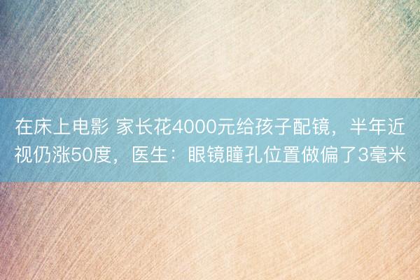 在床上电影 家长花4000元给孩子配镜，半年近视仍涨50度，医生：眼镜瞳孔位置做偏了3毫米