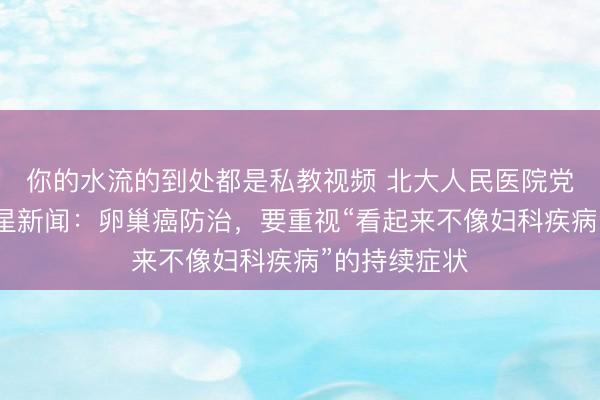 你的水流的到处都是私教视频 北大人民医院党委书记答红星新闻：卵巢癌防治，要重视“看起来不像妇科疾病”的持续症状