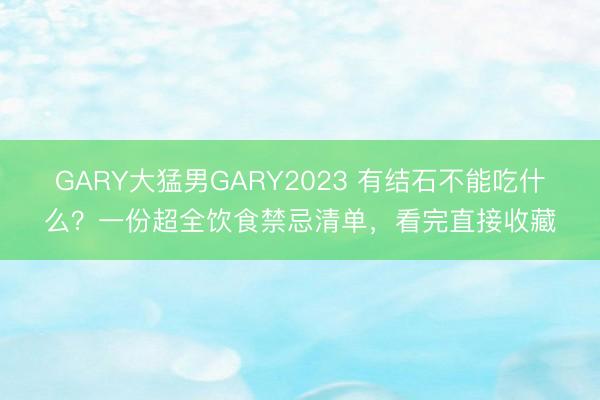 GARY大猛男GARY2023 有结石不能吃什么？一份超全饮食禁忌清单，看完直接收藏