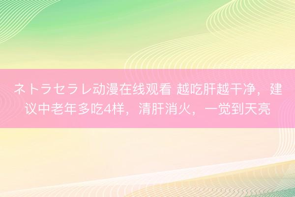 ネトラセラレ动漫在线观看 越吃肝越干净，建议中老年多吃4样，清肝消火，一觉到天亮