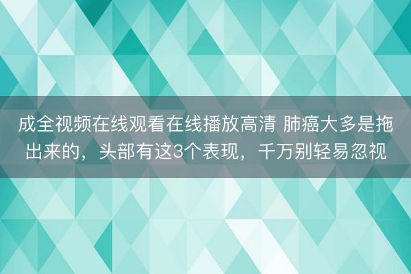 成全视频在线观看在线播放高清 肺癌大多是拖出来的，头部有这3个表现，千万别轻易忽视
