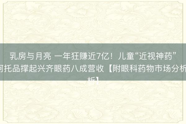 乳房与月亮 一年狂赚近7亿！儿童“近视神药”阿托品撑起兴齐眼药八成营收【附眼科药物市场分析】
