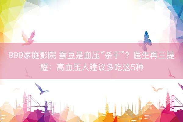 999家庭影院 蚕豆是血压“杀手”？医生再三提醒：高血压人建议多吃这5种