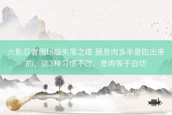 火影忍者剧场版失落之塔 肠息肉多半是吃出来的，这3种习惯不改，息肉等于白切