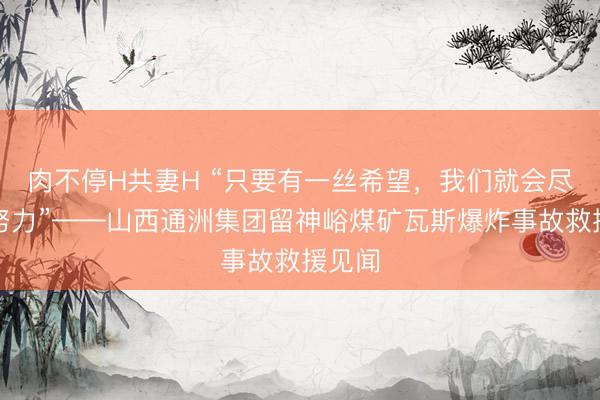肉不停H共妻H “只要有一丝希望，我们就会尽百倍努力”——山西通洲集团留神峪煤矿瓦斯爆炸事故救援见闻