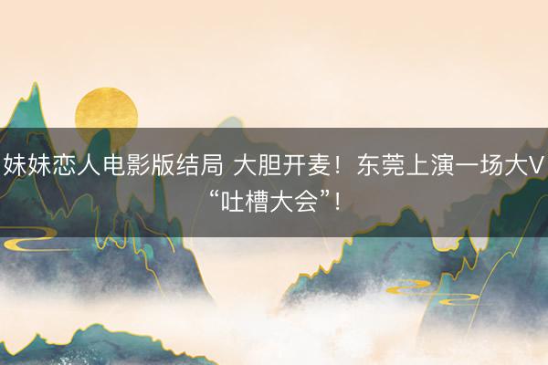 妹妹恋人电影版结局 大胆开麦!东莞上演一场大V“吐槽大会”!