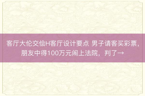 客厅大伦交侩H客厅设计要点 男子请客买彩票，朋友中得100万元闹上法院，判了→