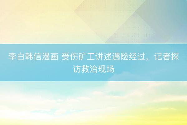 李白韩信漫画 受伤矿工讲述遇险经过，记者探访救治现场