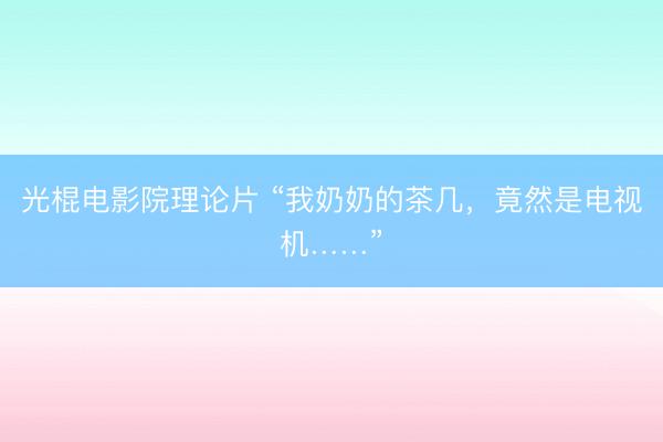 光棍电影院理论片 “我奶奶的茶几，竟然是电视机……”