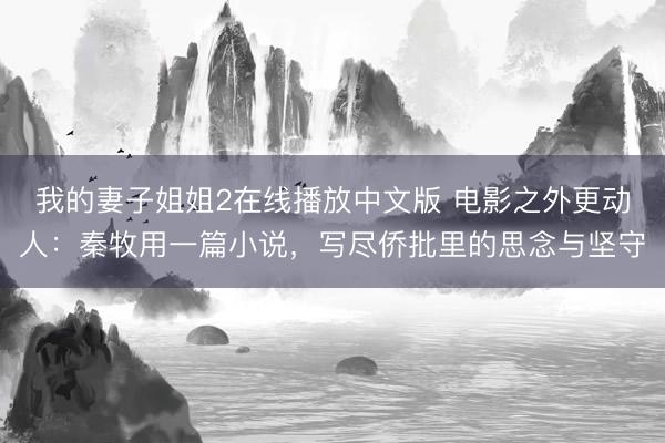 我的妻子姐姐2在线播放中文版 电影之外更动人：秦牧用一篇小说，写尽侨批里的思念与坚守