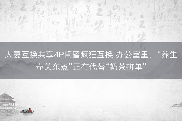 人妻互换共享4P闺蜜疯狂互换 办公室里,“养生壶关东煮”正在代替“奶茶拼单”
