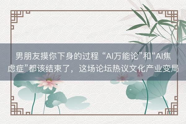 男朋友摸你下身的过程 “AI万能论”和“AI焦虑症”都该结束了,这场论坛热议文化产业变局