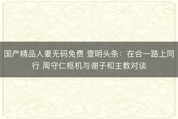 国产精品人妻无码免费 壹明头条:在合一路上同行 周守仁枢机与谢子和主教对谈