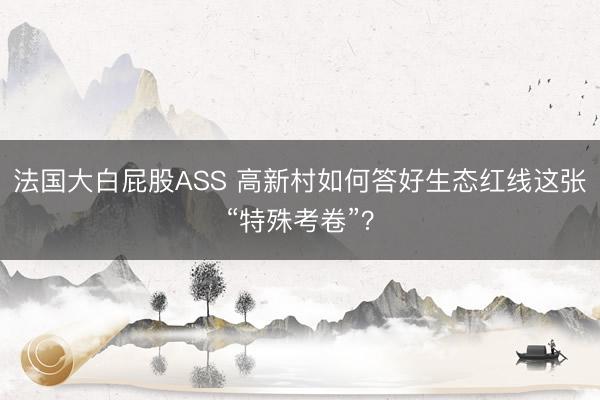 法国大白屁股ASS 高新村如何答好生态红线这张“特殊考卷”？
