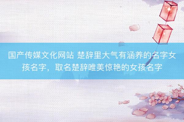 国产传媒文化网站 楚辞里大气有涵养的名字女孩名字，取名楚辞唯美惊艳的女孩名字