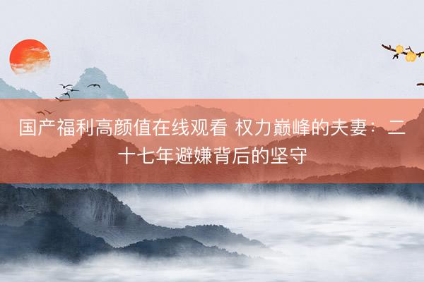 国产福利高颜值在线观看 权力巅峰的夫妻：二十七年避嫌背后的坚守