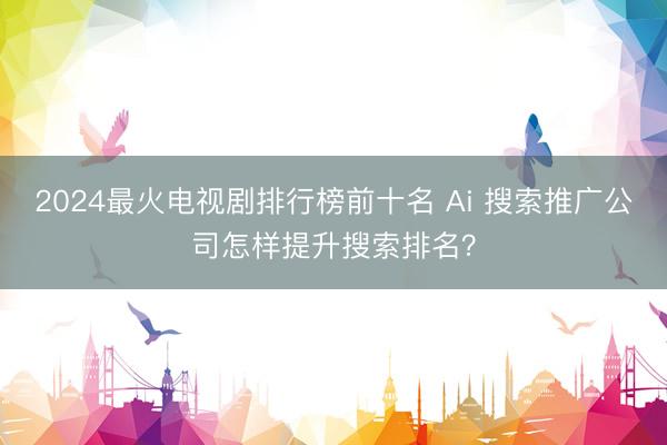 2024最火电视剧排行榜前十名 Ai 搜索推广公司怎样提升搜索排名？