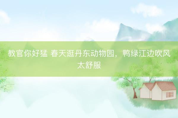 教官你好猛 春天逛丹东动物园，鸭绿江边吹风太舒服