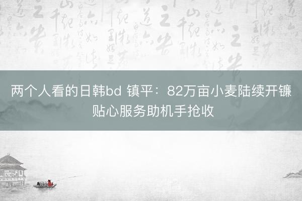 两个人看的日韩bd 镇平:82万亩小麦陆续开镰 贴心服务助机手抢收
