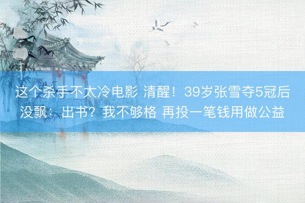 这个杀手不太冷电影 清醒！39岁张雪夺5冠后没飘：出书？我不够格 再投一笔钱用做公益