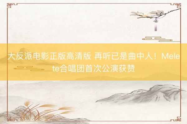大反派电影正版高清版 再听已是曲中人！Melete合唱团首次公演获赞
