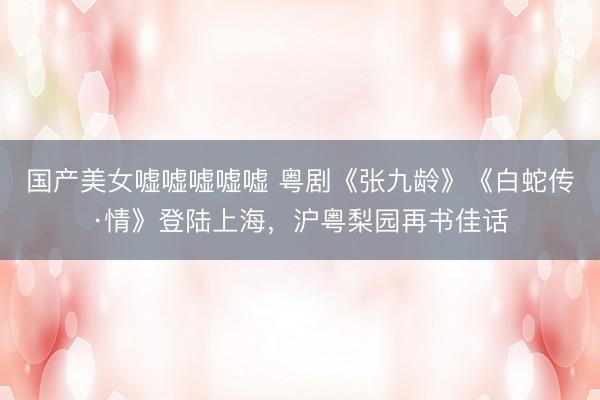 国产美女嘘嘘嘘嘘嘘 粤剧《张九龄》《白蛇传·情》登陆上海，沪粤梨园再书佳话