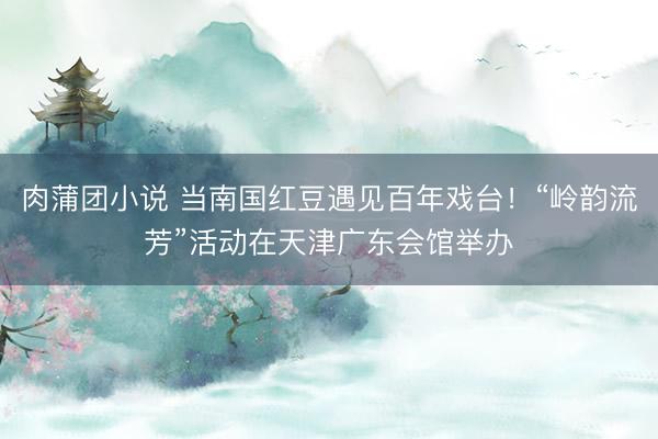 肉蒲团小说 当南国红豆遇见百年戏台！“岭韵流芳”活动在天津广东会馆举办