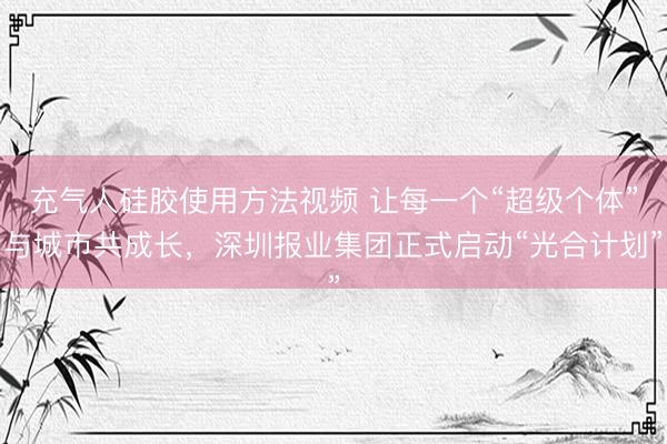 充气人硅胶使用方法视频 让每一个“超级个体”与城市共成长，深圳报业集团正式启动“光合计划”