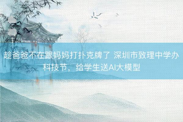 趁爸爸不在跟妈妈打扑克牌了 深圳市致理中学办科技节，给学生送AI大模型