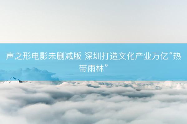 声之形电影未删减版 深圳打造文化产业万亿“热带雨林”