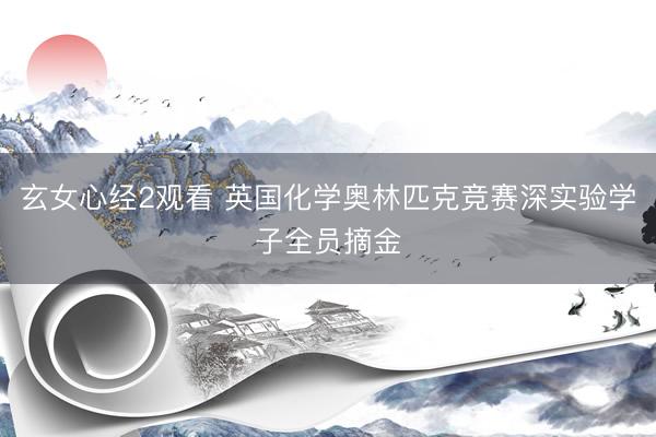 玄女心经2观看 英国化学奥林匹克竞赛深实验学子全员摘金