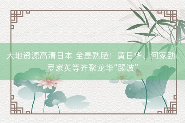 大地资源高清日本 全是熟脸！黄日华、何家劲、罗家英等齐聚龙华“踢波”