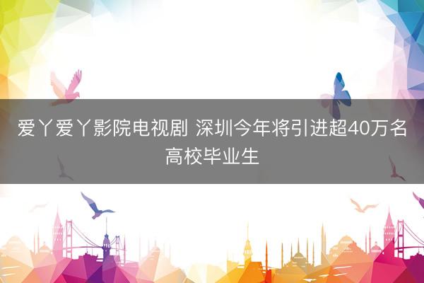 爱丫爱丫影院电视剧 深圳今年将引进超40万名高校毕业生