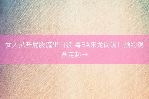 女人扒开屁股流出白浆 粤BA来龙岗啦！预约观赛走起→