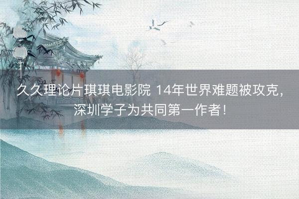久久理论片琪琪电影院 14年世界难题被攻克，深圳学子为共同第一作者！