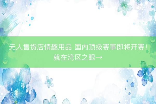 无人售货店情趣用品 国内顶级赛事即将开赛！就在湾区之眼→