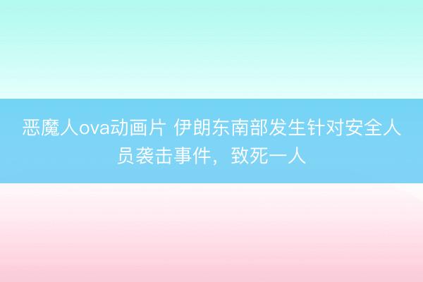 恶魔人ova动画片 伊朗东南部发生针对安全人员袭击事件，致死一人