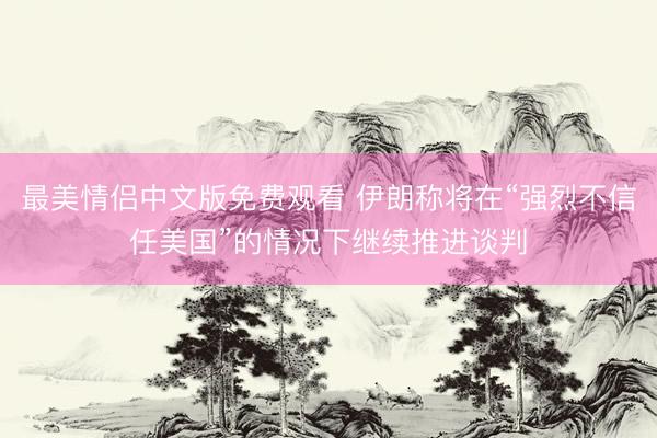 最美情侣中文版免费观看 伊朗称将在“强烈不信任美国”的情况下继续推进谈判