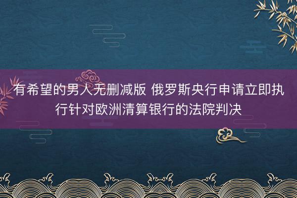 有希望的男人无删减版 俄罗斯央行申请立即执行针对欧洲清算银行的法院判决