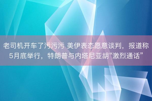 老司机开车了污污污 美伊表态愿意谈判，报道称5月底举行，<a href=