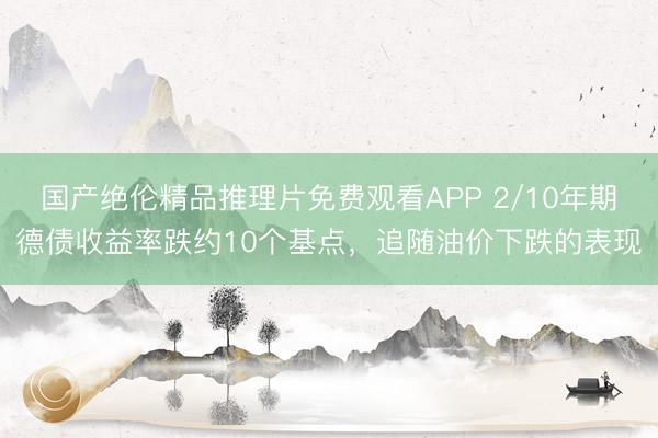 国产绝伦精品推理片免费观看APP 2/10年期德债收益率跌约10个基点，追随油价下跌的表现
