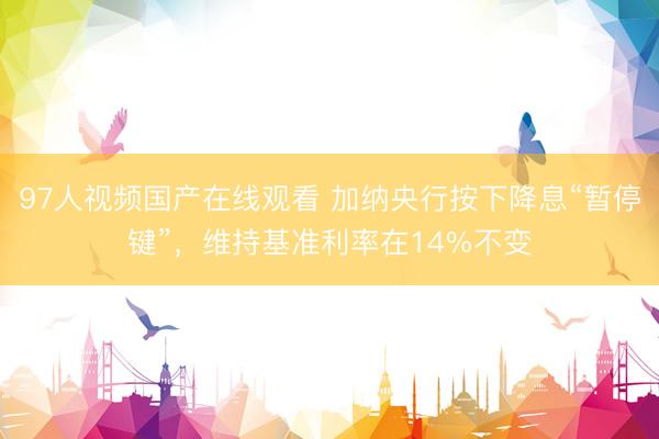 97人视频国产在线观看 加纳央行按下降息“暂停键”，维持基准利率在14%不变