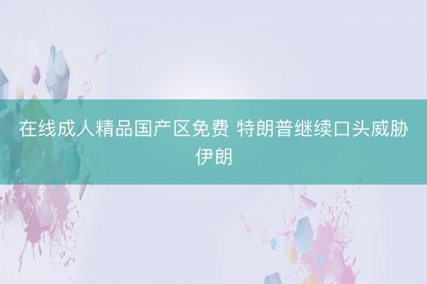 在线成人精品国产区免费 特朗普继续口头威胁伊朗