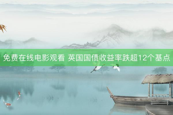 免费在线电影观看 英国国债收益率跌超12个基点